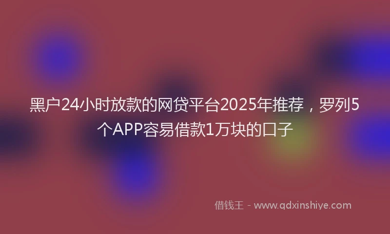 黑户24小时放款的网贷平台2025年推荐，罗列5个APP容易借款1万块的口子