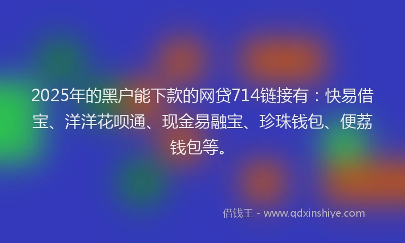 2025年的黑户能下款的网贷714链接有：快易借宝、洋洋花呗通、现金易融宝、珍珠钱包、便荔钱包等。