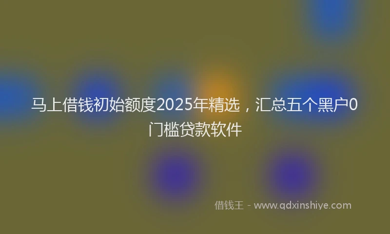 马上借钱初始额度2025年精选，汇总五个黑户0门槛贷款软件