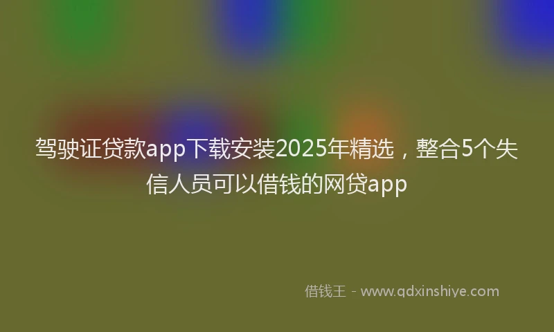 驾驶证贷款app下载安装2025年精选，整合5个失信人员可以借钱的网贷app