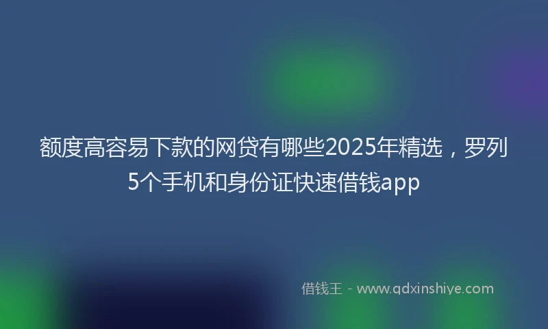 额度高容易下款的网贷有哪些2025年精选，罗列5个手机和身份证快速借钱app