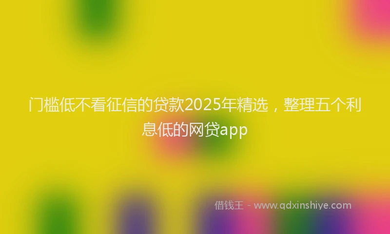 门槛低不看征信的贷款2025年精选，整理五个利息低的网贷app