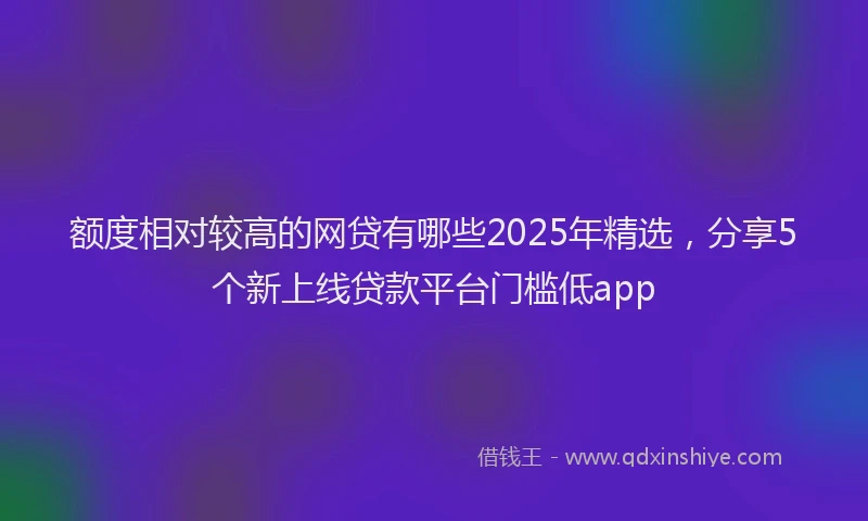 额度相对较高的网贷有哪些2025年精选，分享5个新上线贷款平台门槛低app