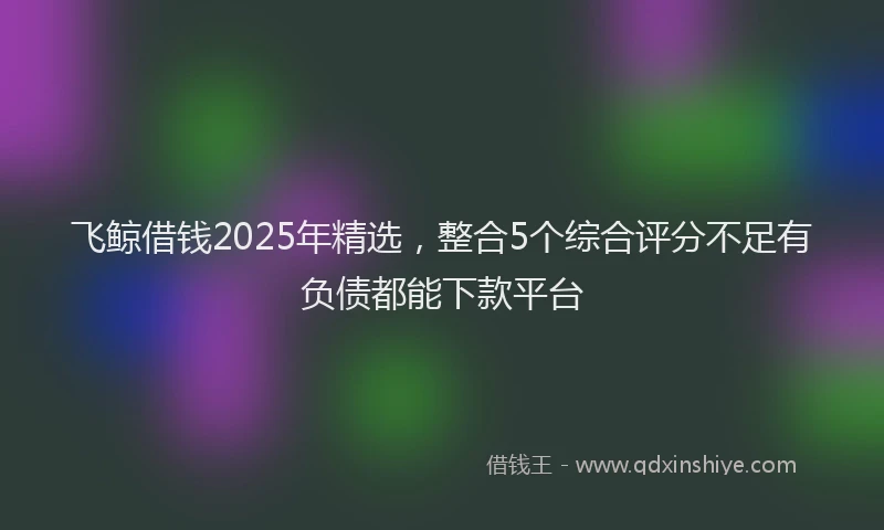 飞鲸借钱2025年精选，整合5个综合评分不足有负债都能下款平台