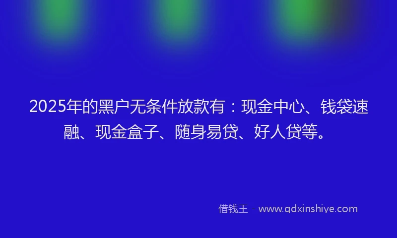 2025年的黑户无条件放款有：现金中心、钱袋速融、现金盒子、随身易贷、好人贷等。