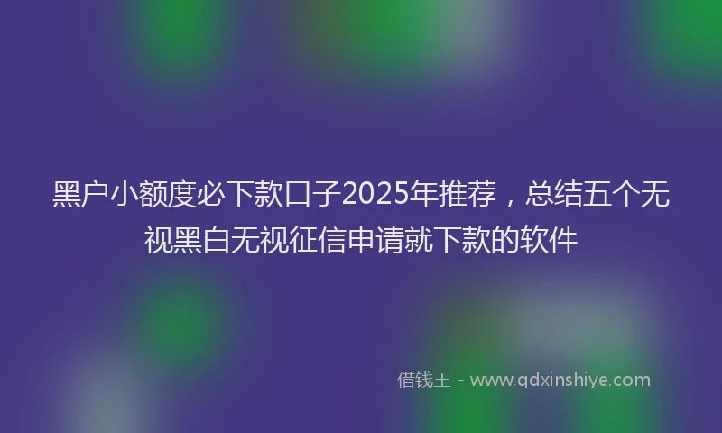 黑户小额度必下款口子2025年推荐，总结五个无视黑白无视征信申请就下款的软件