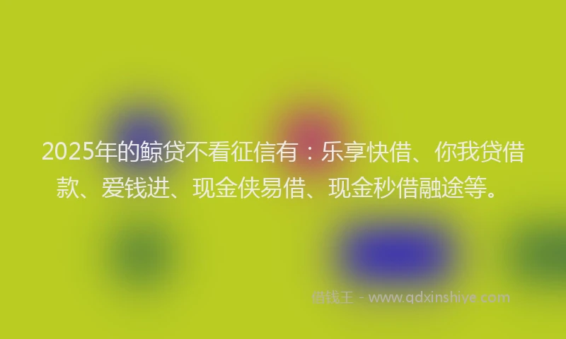 2025年的鲸贷不看征信有：乐享快借、你我贷借款、爱钱进、现金侠易借、现金秒借融途等。