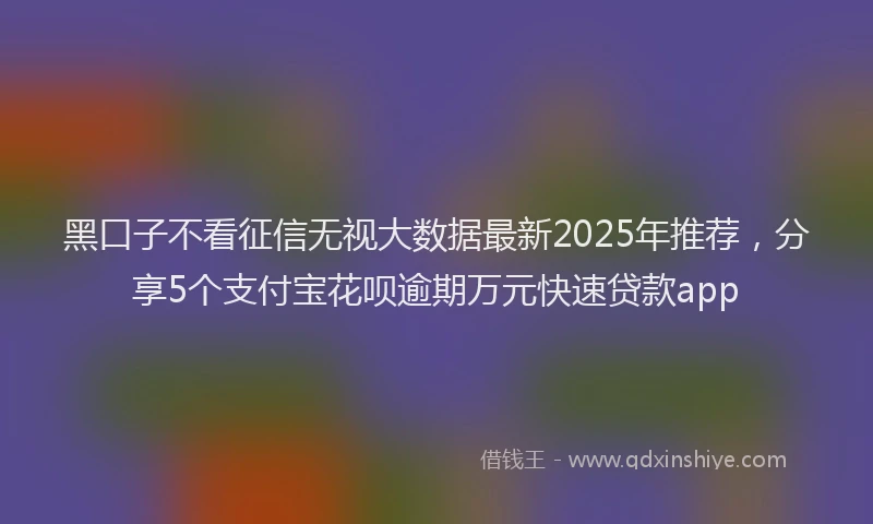 黑口子不看征信无视大数据最新2025年推荐，分享5个支付宝花呗逾期万元快速贷款app