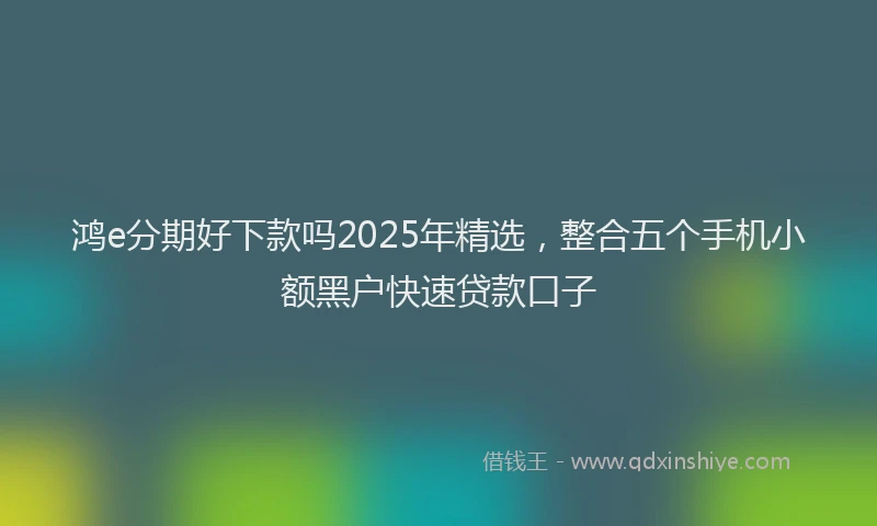 鸿e分期好下款吗2025年精选，整合五个手机小额黑户快速贷款口子