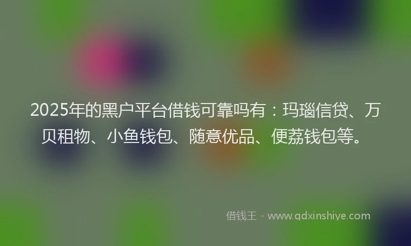 2025年的黑户平台借钱可靠吗有：玛瑙信贷、万贝租物、小鱼钱包、随意优品、便荔钱包等。