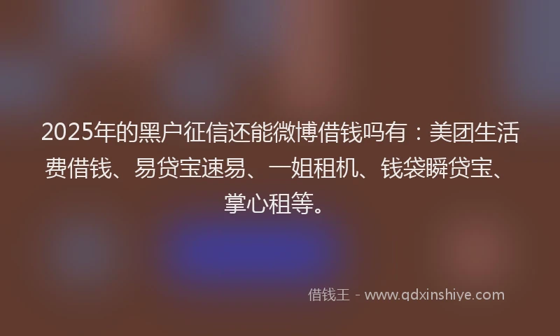 2025年的黑户征信还能微博借钱吗有：美团生活费借钱、易贷宝速易、一姐租机、钱袋瞬贷宝、掌心租等。