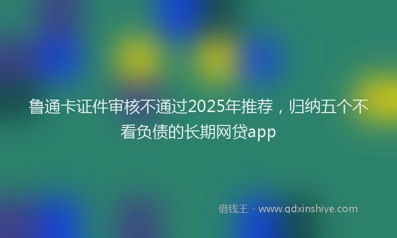 鲁通卡证件审核不通过2025年推荐，归纳五个不看负债的长期网贷app
