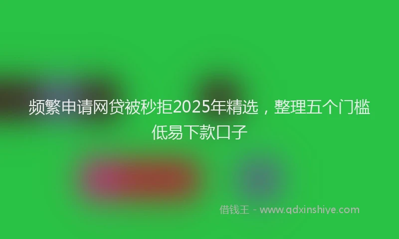 频繁申请网贷被秒拒2025年精选，整理五个门槛低易下款口子