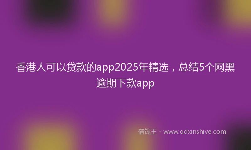 香港人可以贷款的app2025年精选，总结5个网黑逾期下款app