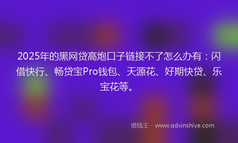 2025年的黑网贷高炮口子链接不了怎么办有：闪借快行、畅贷宝Pro钱包、天源花、好期快贷、乐宝花等。