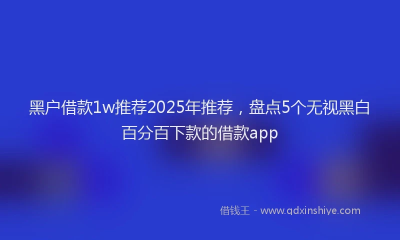 黑户借款1w推荐2025年推荐，盘点5个无视黑白百分百下款的借款app
