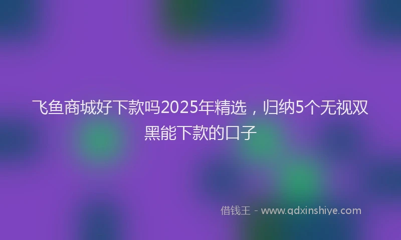 飞鱼商城好下款吗2025年精选，归纳5个无视双黑能下款的口子