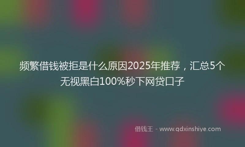 频繁借钱被拒是什么原因2025年推荐，汇总5个无视黑白100%秒下网贷口子