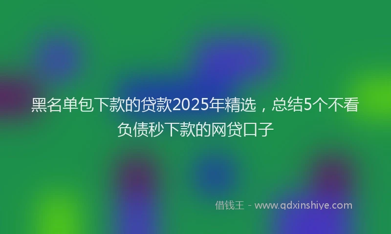 黑名单包下款的贷款2025年精选，总结5个不看负债秒下款的网贷口子