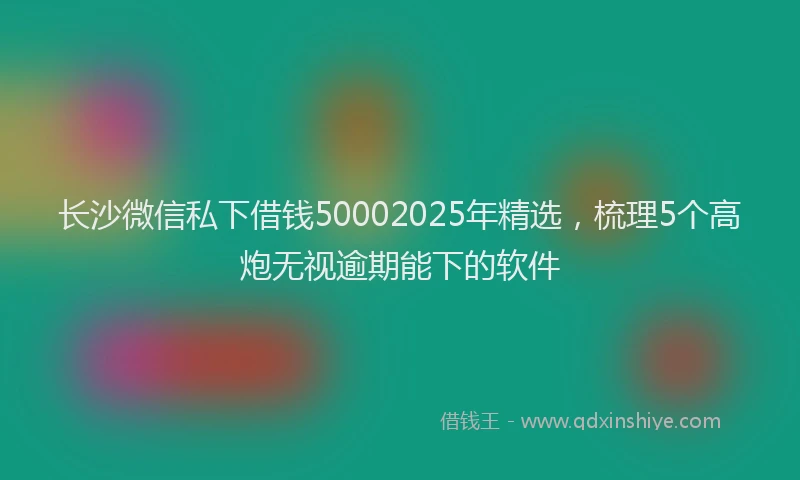 长沙微信私下借钱50002025年精选，梳理5个高炮无视逾期能下的软件
