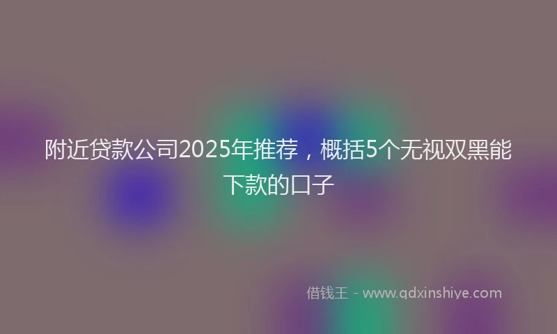 附近贷款公司2025年推荐，概括5个无视双黑能下款的口子