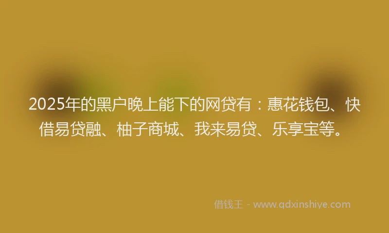 2025年的黑户晚上能下的网贷有：惠花钱包、快借易贷融、柚子商城、我来易贷、乐享宝等。