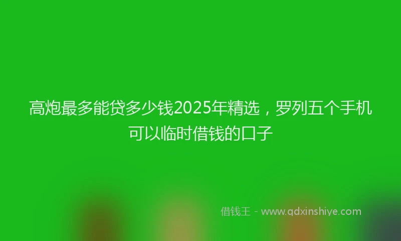 高炮最多能贷多少钱2025年精选，罗列五个手机可以临时借钱的口子