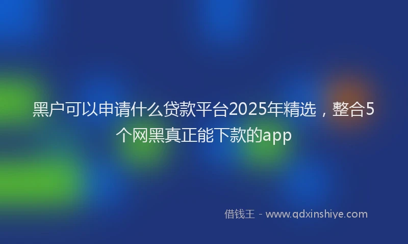 黑户可以申请什么贷款平台2025年精选，整合5个网黑真正能下款的app
