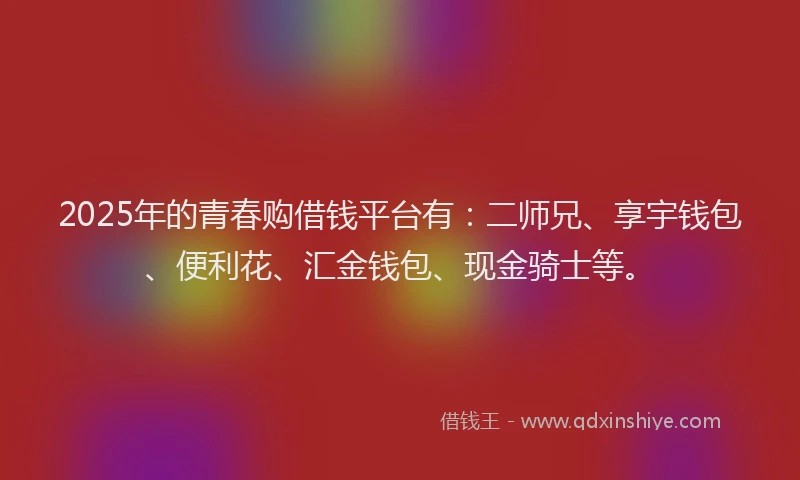 2025年的青春购借钱平台有：二师兄、享宇钱包、便利花、汇金钱包、现金骑士等。