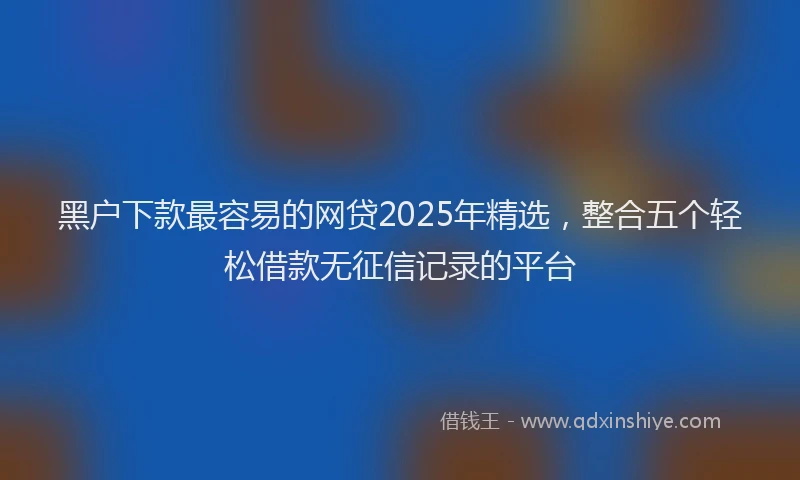 黑户下款最容易的网贷2025年精选，整合五个轻松借款无征信记录的平台
