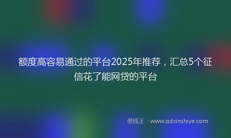 额度高容易通过的平台2025年推荐，汇总5个征信花了能网贷的平台