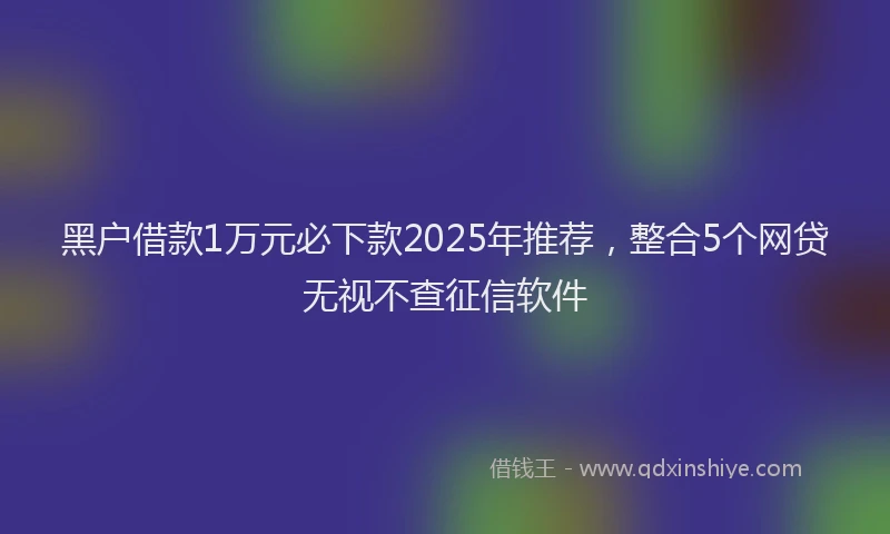黑户借款1万元必下款2025年推荐，整合5个网贷无视不查征信软件
