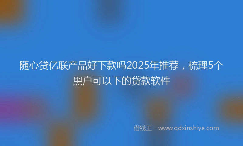 随心贷亿联产品好下款吗2025年推荐，梳理5个黑户可以下的贷款软件
