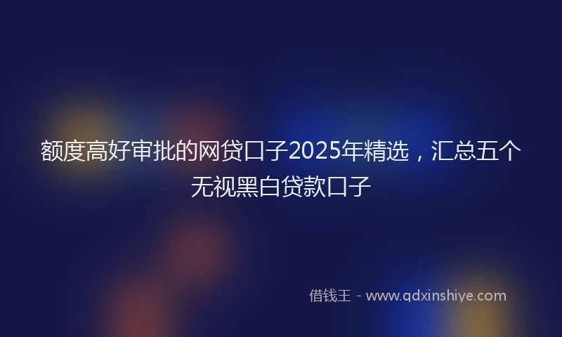 额度高好审批的网贷口子2025年精选，汇总五个无视黑白贷款口子