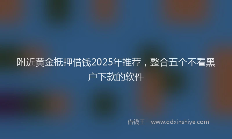 附近黄金抵押借钱2025年推荐，整合五个不看黑户下款的软件
