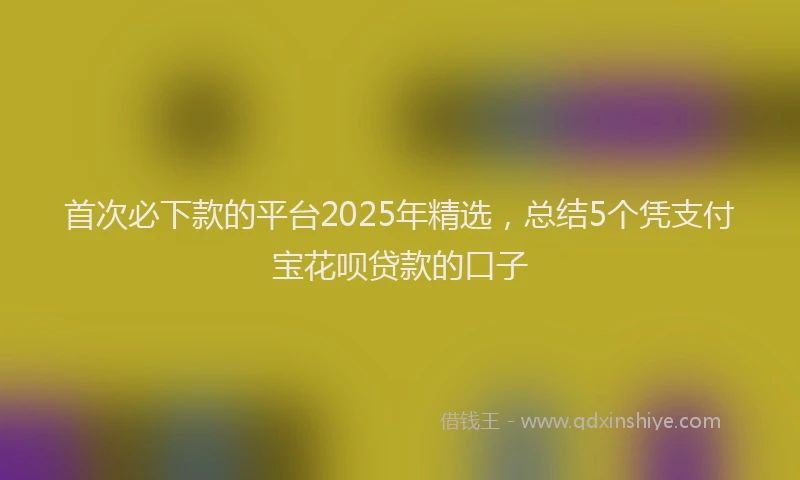 首次必下款的平台2025年精选，总结5个凭支付宝花呗贷款的口子