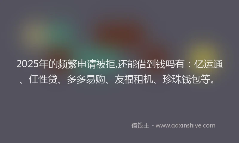 2025年的频繁申请被拒,还能借到钱吗有:亿运通、任性贷、多多易购、友福租机、珍珠钱包等。