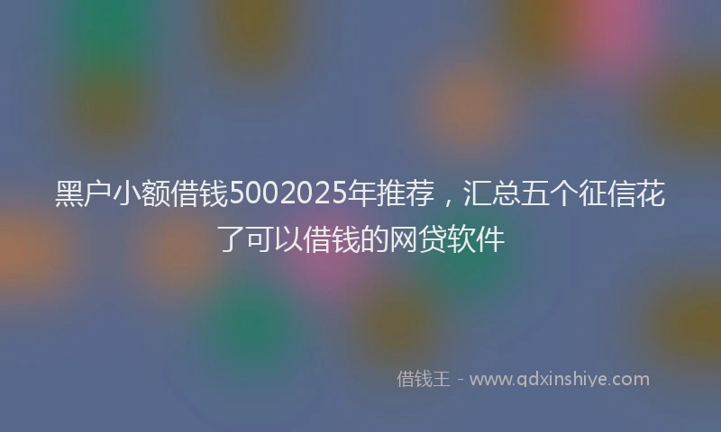 黑户小额借钱5002025年推荐，汇总五个征信花了可以借钱的网贷软件