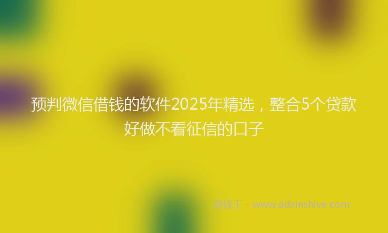 预判微信借钱的软件2025年精选，整合5个贷款好做不看征信的口子