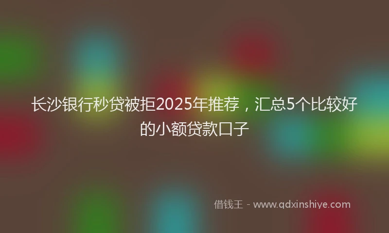 长沙银行秒贷被拒2025年推荐，汇总5个比较好的小额贷款口子