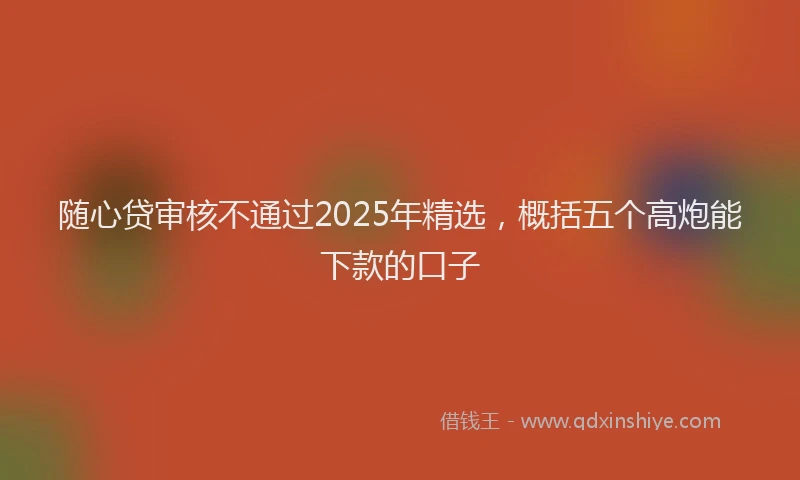 随心贷审核不通过2025年精选，概括五个高炮能下款的口子