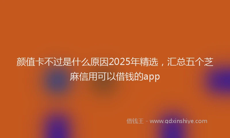 颜值卡不过是什么原因2025年精选，汇总五个芝麻信用可以借钱的app