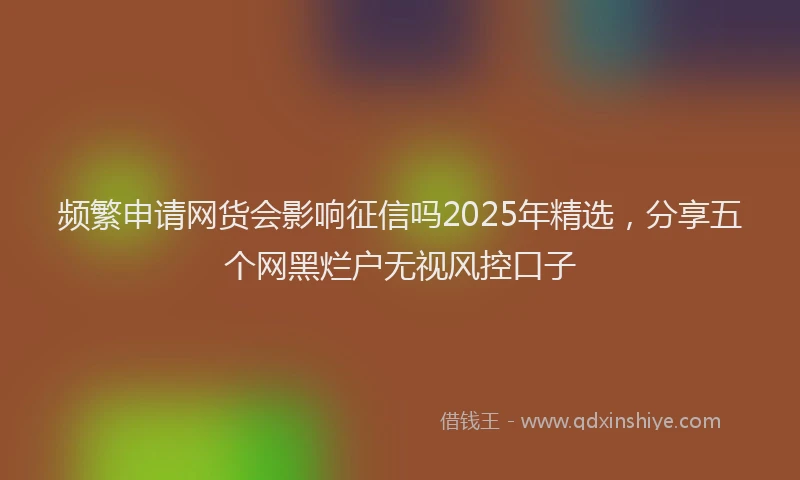 频繁申请网货会影响征信吗2025年精选，分享五个网黑烂户无视风控口子