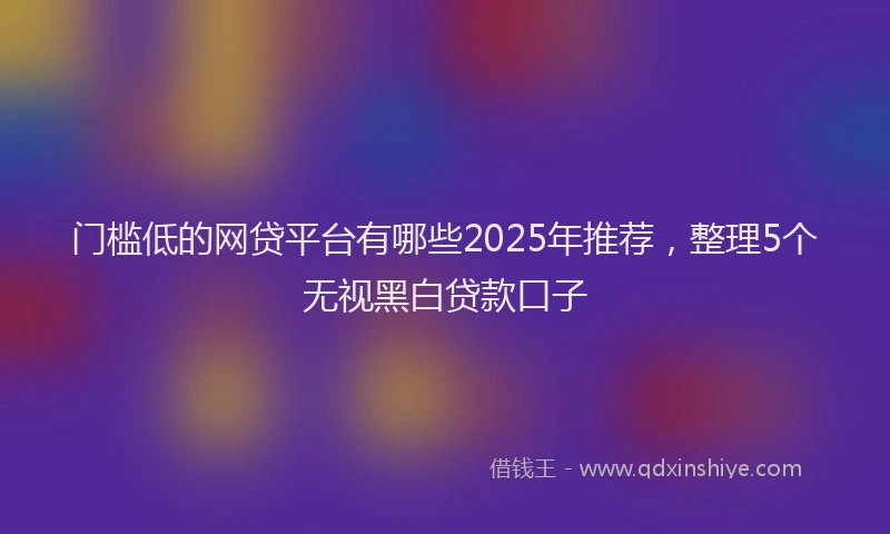 门槛低的网贷平台有哪些2025年推荐，整理5个无视黑白贷款口子