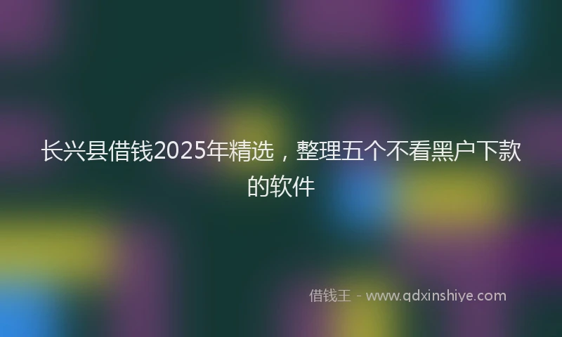 长兴县借钱2025年精选，整理五个不看黑户下款的软件