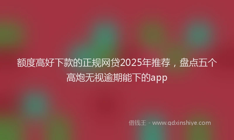 额度高好下款的正规网贷2025年推荐，盘点五个高炮无视逾期能下的app