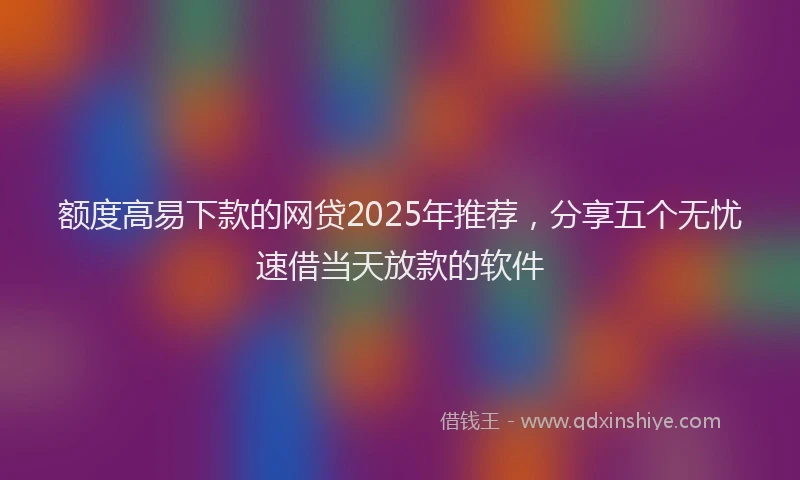 额度高易下款的网贷2025年推荐，分享五个无忧速借当天放款的软件