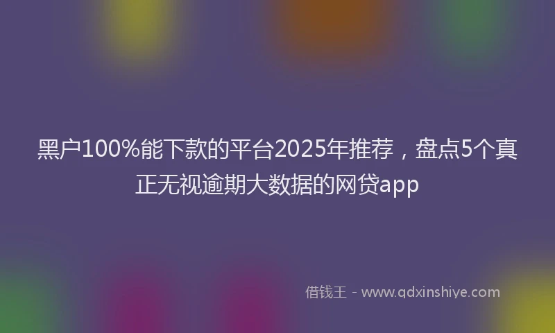 黑户100%能下款的平台2025年推荐，盘点5个真正无视逾期大数据的网贷app