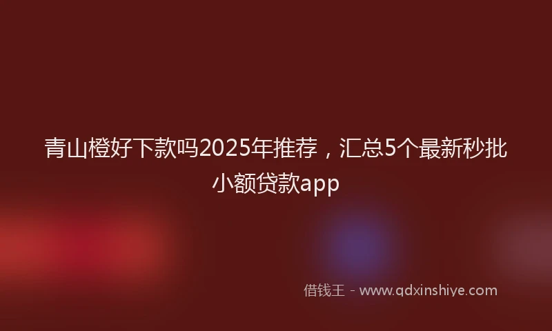 青山橙好下款吗2025年推荐，汇总5个最新秒批小额贷款app