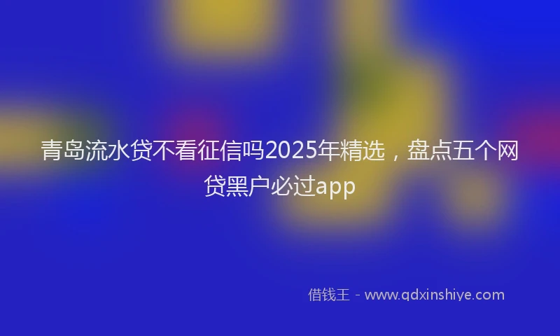 青岛流水贷不看征信吗2025年精选，盘点五个网贷黑户必过app